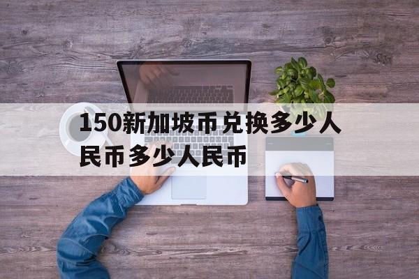 新加坡币500等于多少人民币?哪里可以换? 150新加坡币兑换多少人民币多少人民币 新加坡币500等于多少人民币?哪里可以换? 150新加坡币兑换多少人民币多少人民币